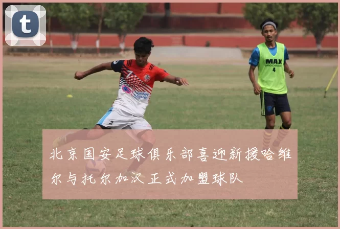 北京国安足球俱乐部喜迎新援哈维尔与托尔加汉正式加盟球队