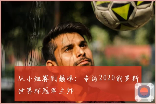 从小组赛到巅峰：专访2020俄罗斯世界杯冠军主帅