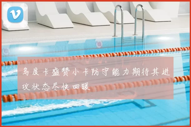 乌度卡盛赞小卡防守能力期待其进攻状态尽快回暖