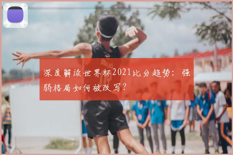 深度解读世界杯2021比分趋势：强弱格局如何被改写？