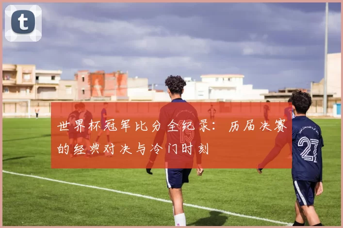 世界杯冠军比分全纪录：历届决赛的经典对决与冷门时刻