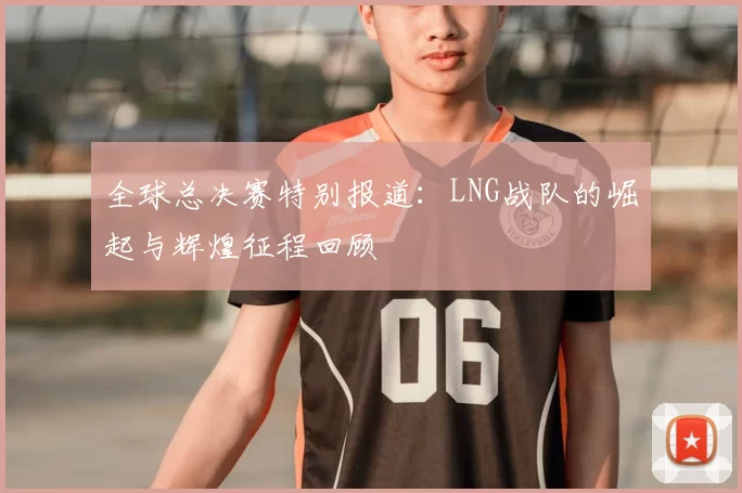 全球总决赛特别报道：LNG战队的崛起与辉煌征程回顾