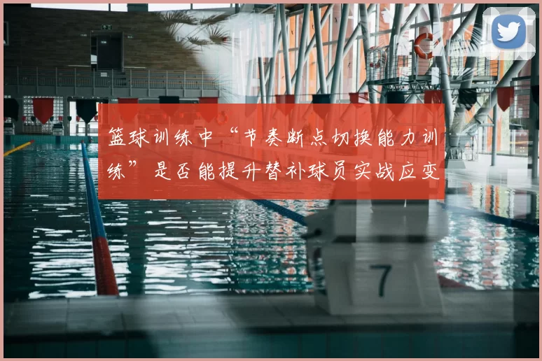 篮球训练中“节奏断点切换能力训练”是否能提升替补球员实战应变能力