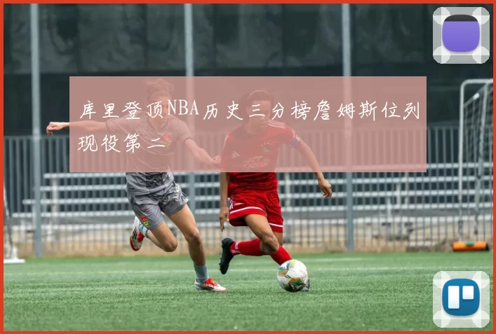 库里登顶NBA历史三分榜詹姆斯位列现役第二