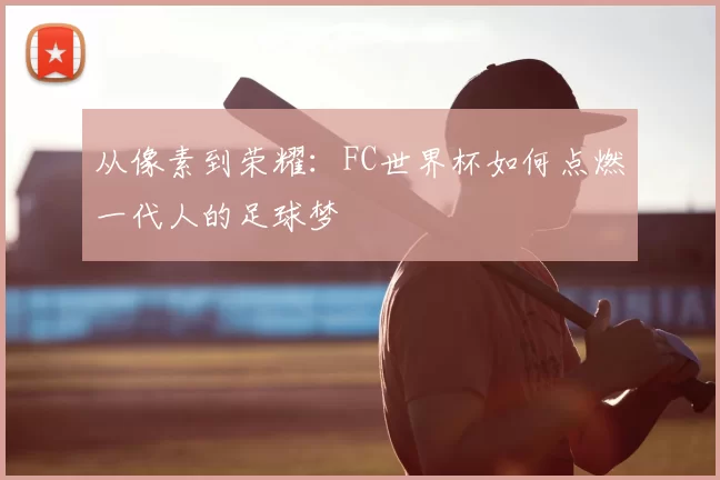 从像素到荣耀：FC世界杯如何点燃一代人的足球梦