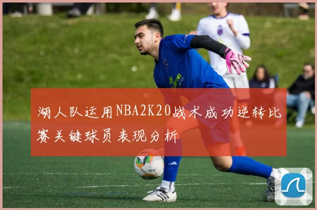 湖人队运用NBA2K20战术成功逆转比赛关键球员表现分析