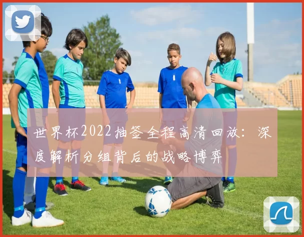 世界杯2022抽签全程高清回放:深度解析分组背后的战略博弈