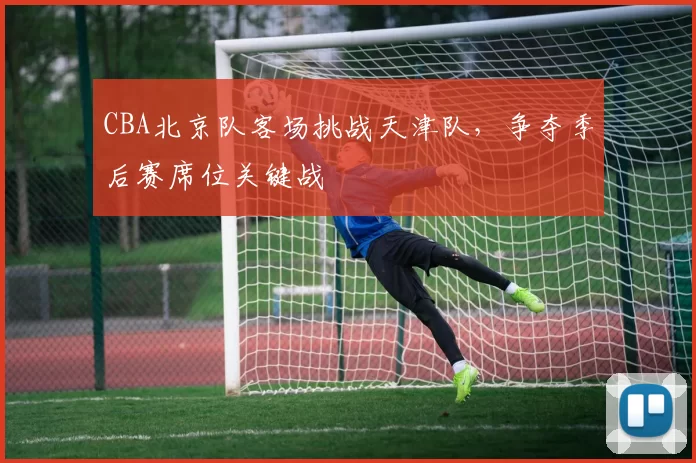 CBA北京队客场挑战天津队，争夺季后赛席位关键战