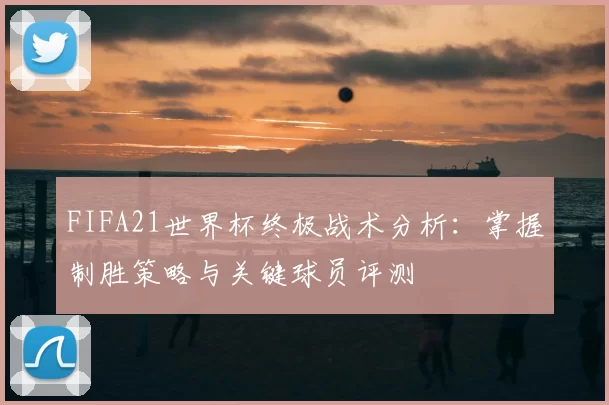 FIFA21世界杯终极战术分析:掌握制胜策略与关键球员评测