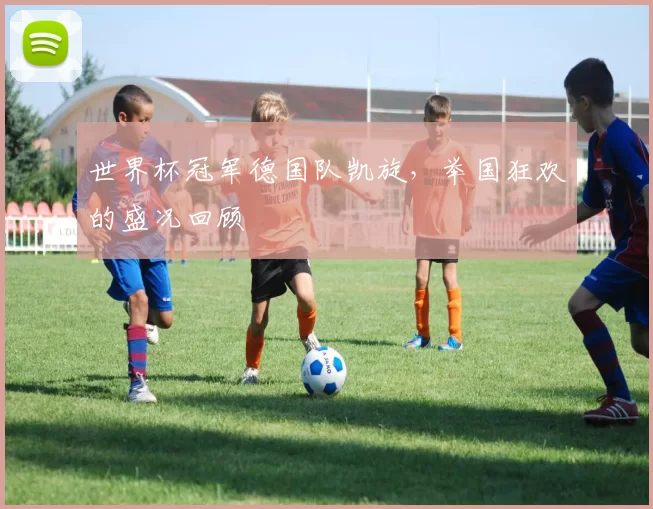 世界杯冠军德国队凯旋，举国狂欢的盛况回顾