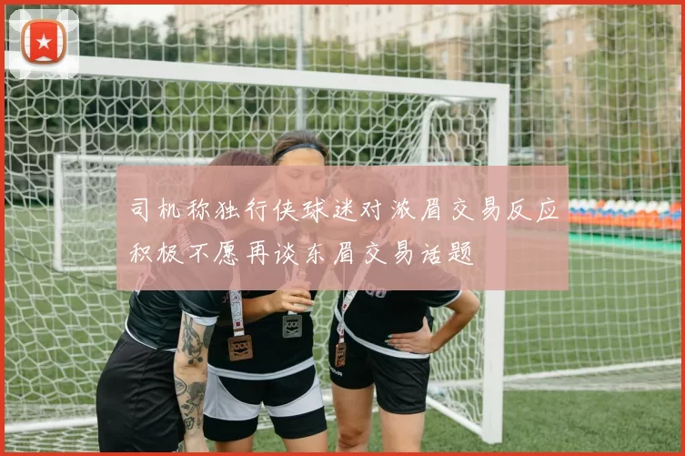 司机称独行侠球迷对浓眉交易反应积极不愿再谈东眉交易话题
