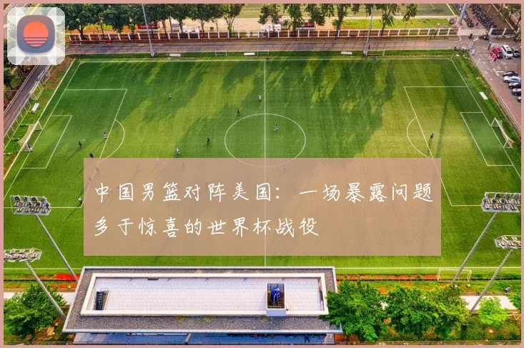 中国男篮对阵美国：一场暴露问题多于惊喜的世界杯战役