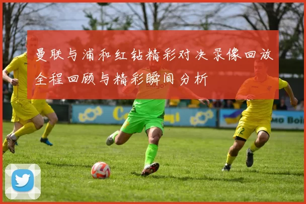 曼联与浦和红钻精彩对决录像回放全程回顾与精彩瞬间分析