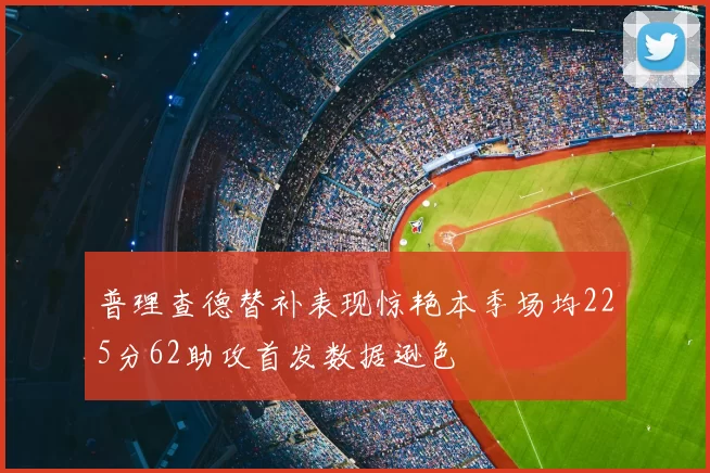 普理查德替补表现惊艳本季场均225分62助攻首发数据逊色