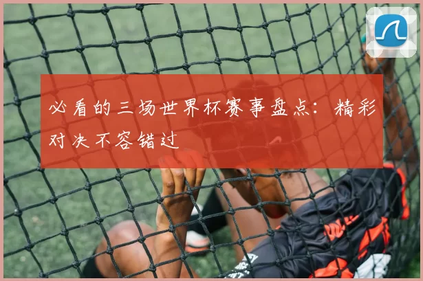 必看的三场世界杯赛事盘点:精彩对决不容错过