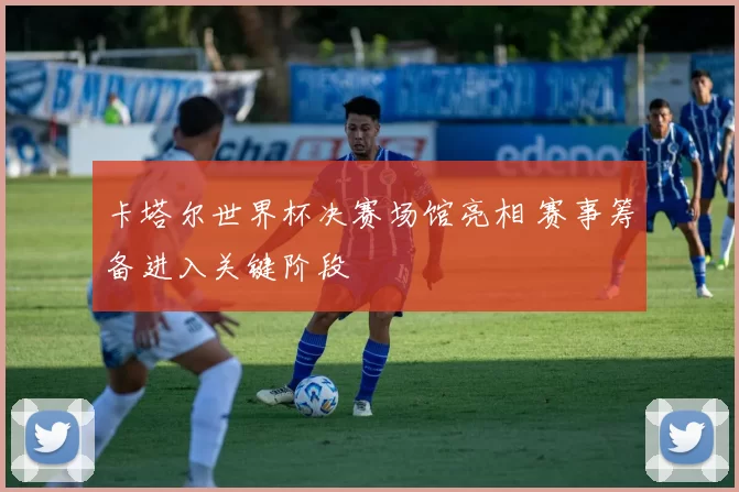 卡塔尔世界杯决赛场馆亮相 赛事筹备进入关键阶段