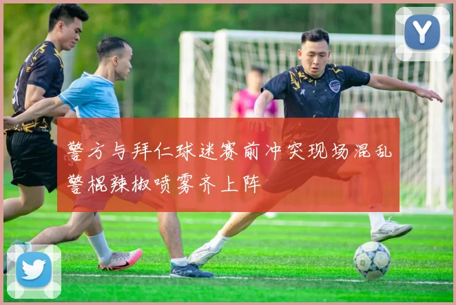 警方与拜仁球迷赛前冲突现场混乱警棍辣椒喷雾齐上阵