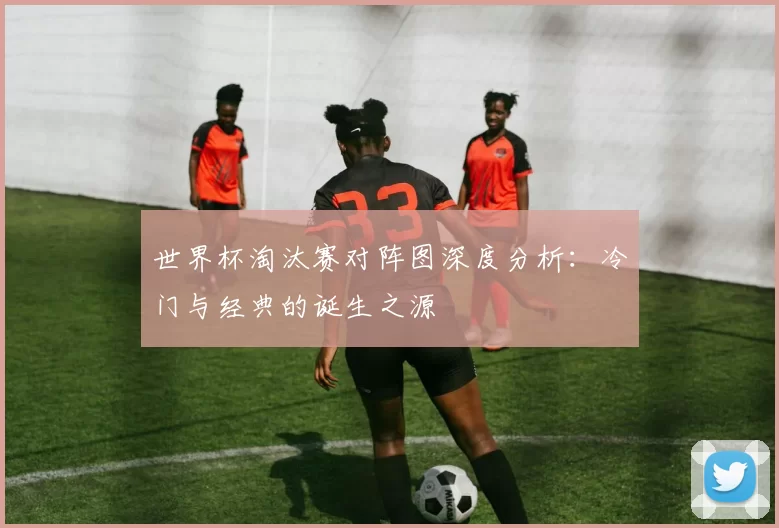 世界杯淘汰赛对阵图深度分析:冷门与经典的诞生之源