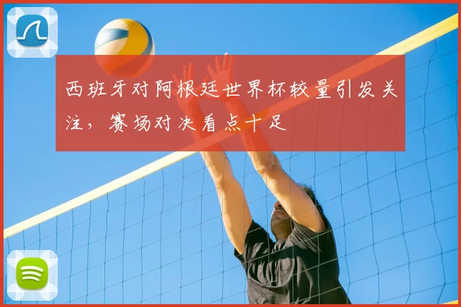 西班牙对阿根廷世界杯较量引发关注，赛场对决看点十足