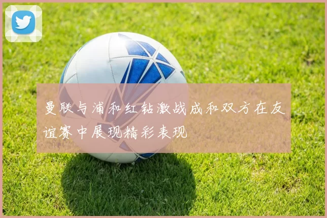 曼联与浦和红钻激战成和双方在友谊赛中展现精彩表现