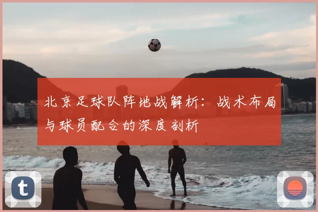 北京足球队阵地战解析：战术布局与球员配合的深度剖析