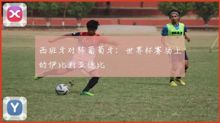 西班牙对阵葡萄牙：世界杯赛场上的伊比利亚德比