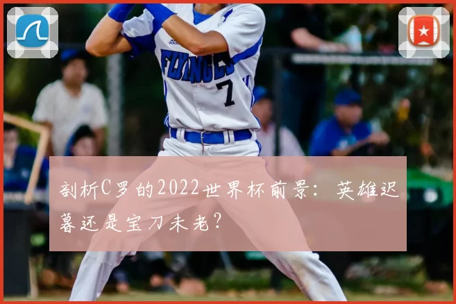 剖析C罗的2022世界杯前景:英雄迟暮还是宝刀未老?