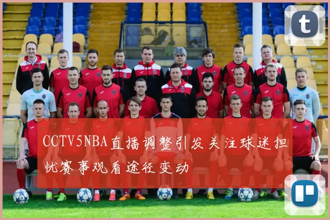 CCTV5NBA直播调整引发关注球迷担忧赛事观看途径变动