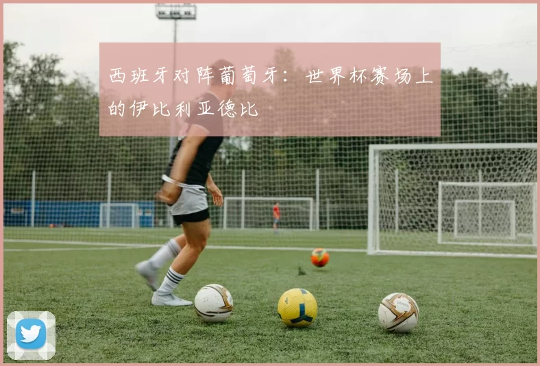 西班牙对阵葡萄牙：世界杯赛场上的伊比利亚德比