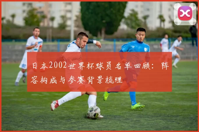 日本2002世界杯球员名单回顾:阵容构成与参赛背景梳理