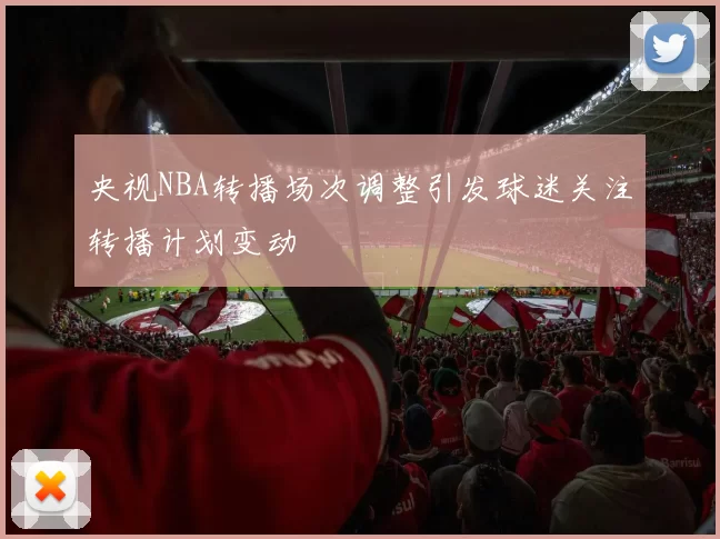 央视NBA转播场次调整引发球迷关注转播计划变动