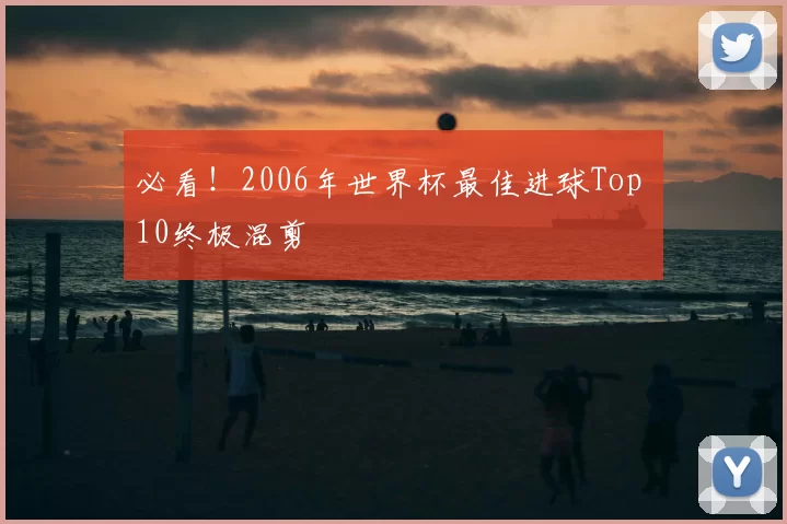 必看!2006年世界杯最佳进球Top 10终极混剪