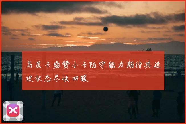 乌度卡盛赞小卡防守能力期待其进攻状态尽快回暖