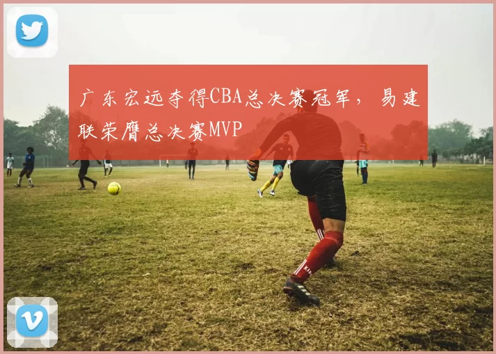 广东宏远夺得CBA总决赛冠军，易建联荣膺总决赛MVP