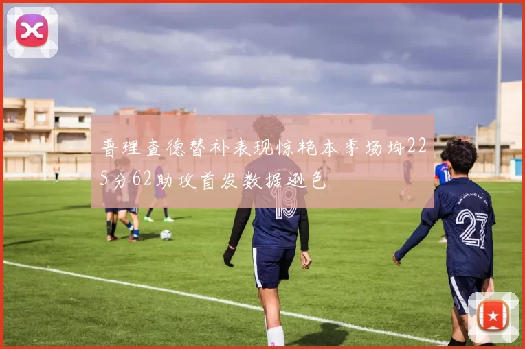 普理查德替补表现惊艳本季场均225分62助攻首发数据逊色