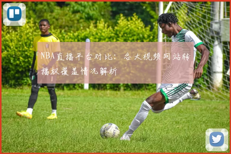 NBA直播平台对比：各大视频网站转播权覆盖情况解析