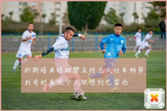 科斯塔库塔称赞亚特兰大壮举帕萨利奇的表现令人联想到巴雷西