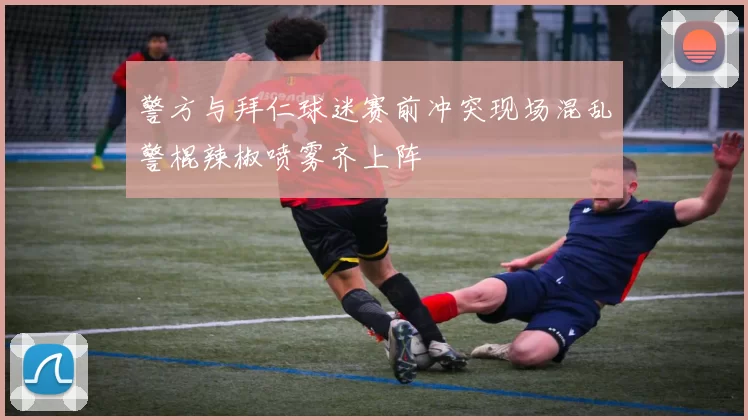 警方与拜仁球迷赛前冲突现场混乱警棍辣椒喷雾齐上阵