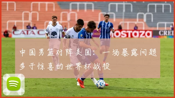 中国男篮对阵美国:一场暴露问题多于惊喜的世界杯战役