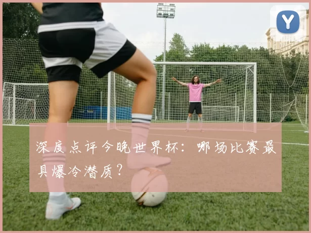深度点评今晚世界杯：哪场比赛最具爆冷潜质？