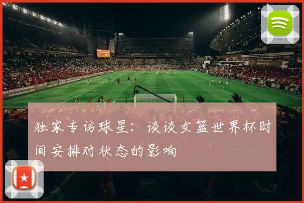 独家专访球星:谈谈女篮世界杯时间安排对状态的影响