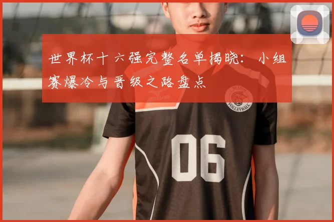 世界杯十六强完整名单揭晓:小组赛爆冷与晋级之路盘点