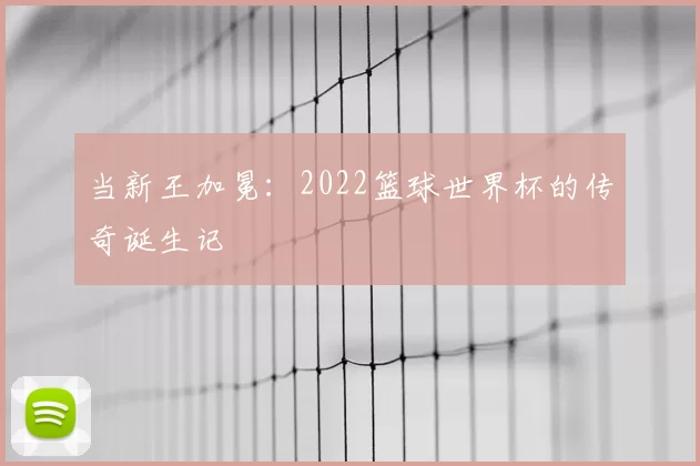 当新王加冕：2022篮球世界杯的传奇诞生记