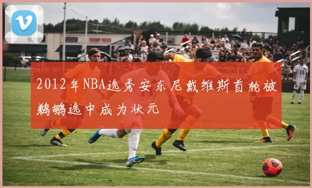 2012年NBA选秀安东尼戴维斯首轮被鹈鹕选中成为状元
