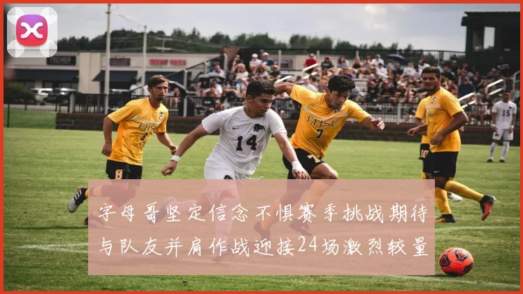 字母哥坚定信念不惧赛季挑战期待与队友并肩作战迎接24场激烈较量