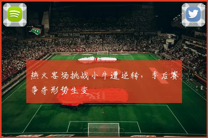 热火客场挑战小牛遭逆转，季后赛争夺形势生变