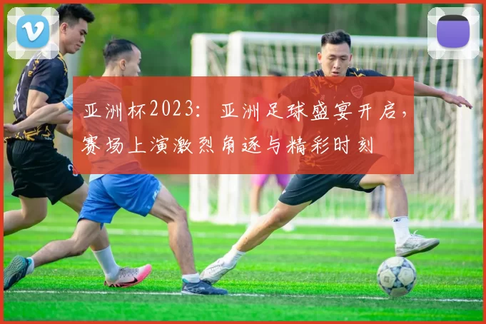 亚洲杯2023：亚洲足球盛宴开启，赛场上演激烈角逐与精彩时刻