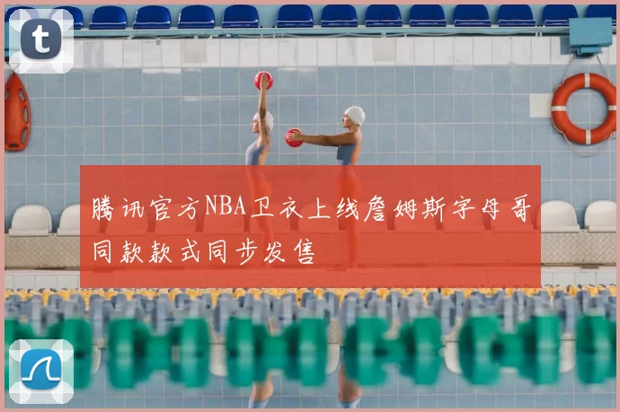 腾讯官方NBA卫衣上线詹姆斯字母哥同款款式同步发售