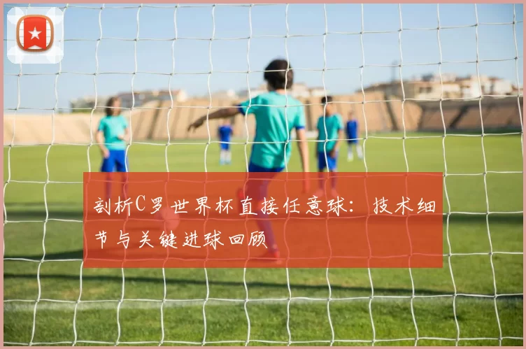 剖析C罗世界杯直接任意球：技术细节与关键进球回顾
