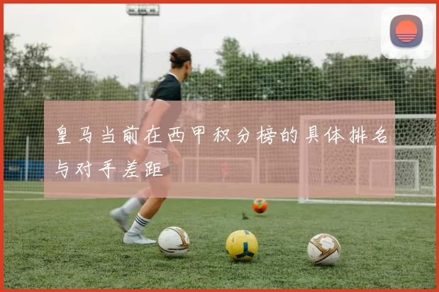 皇马当前在西甲积分榜的具体排名与对手差距